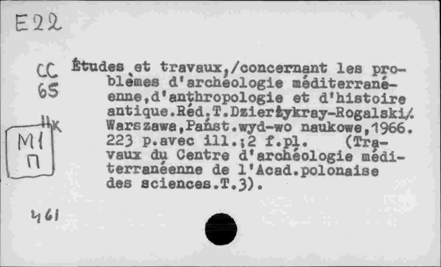 ﻿Є22.
П
(£ Études%et travaux,/concernant les problèmes d’archéologie méditerranéenne »d’anthropologie et d’histoire antique. Red. T. Dzier iykray-Rogalski/. Warszawa,Panst.wyd-wo naukowe,1966. 223 p.avec ill.;2 f.pl. (Travaux du Centre d’archéologie méditerranéenne de 1*Acad.polonaise des sciences.T.3).
